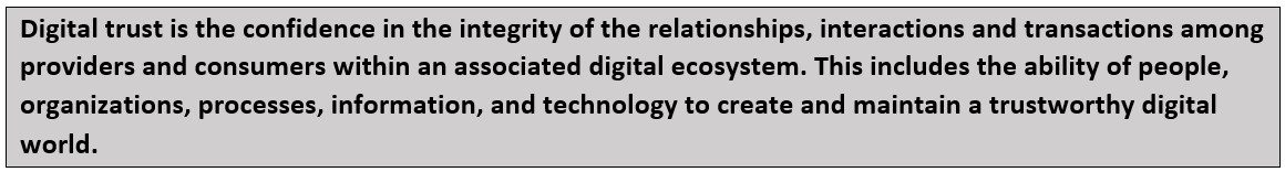 DT Definition Digital trust is the confidence in the integrity of the relationships, interactions and transactions among providers and consumers within an associated digital ecosystem. This includes the ability of people, organizations, processes, information and technology to create and maintain a trustworthy digital world.